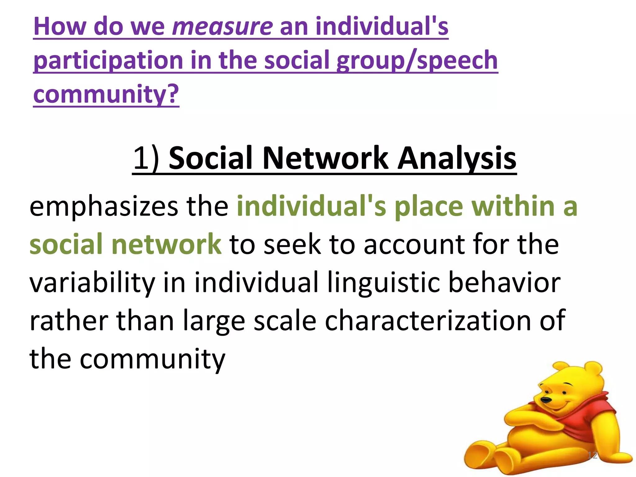 How do we measure an individual's 
participation in the social group/speech 
community? 
1) Social Network Analysis 
emphasizes the individual's place within a 
social network to seek to account for the 
variability in individual linguistic behavior 
rather than large scale characterization of 
the community 
12 
 