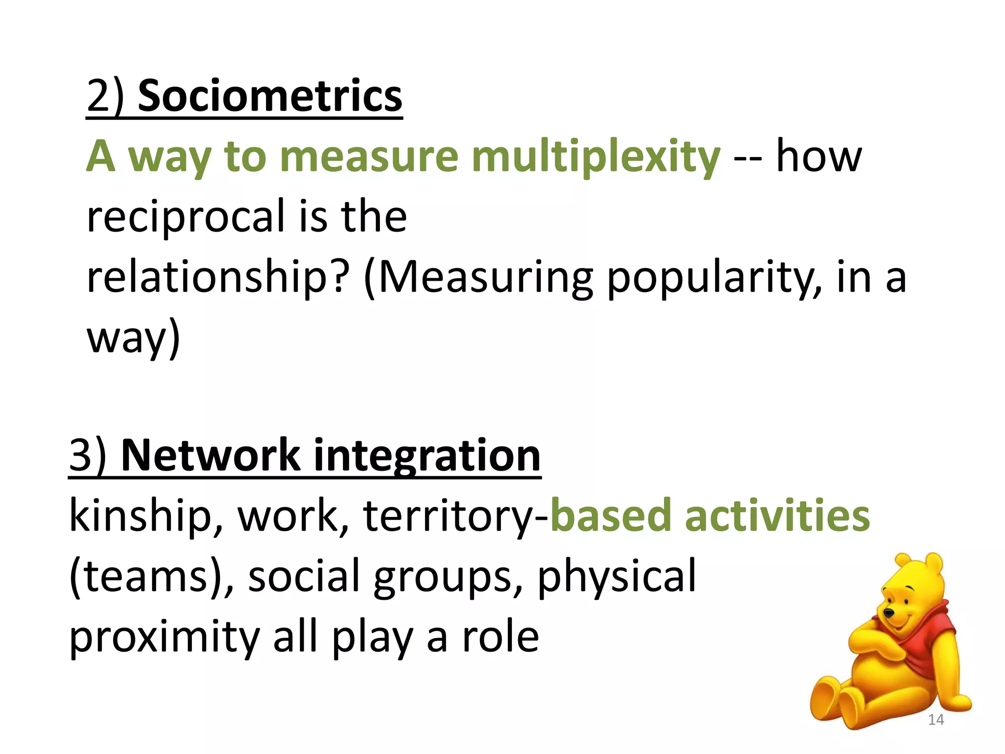 2) Sociometrics 
A way to measure multiplexity -- how 
reciprocal is the 
relationship? (Measuring popularity, in a 
way) 
3) Network integration 
kinship, work, territory-based activities 
(teams), social groups, physical 
proximity all play a role 
14 
 