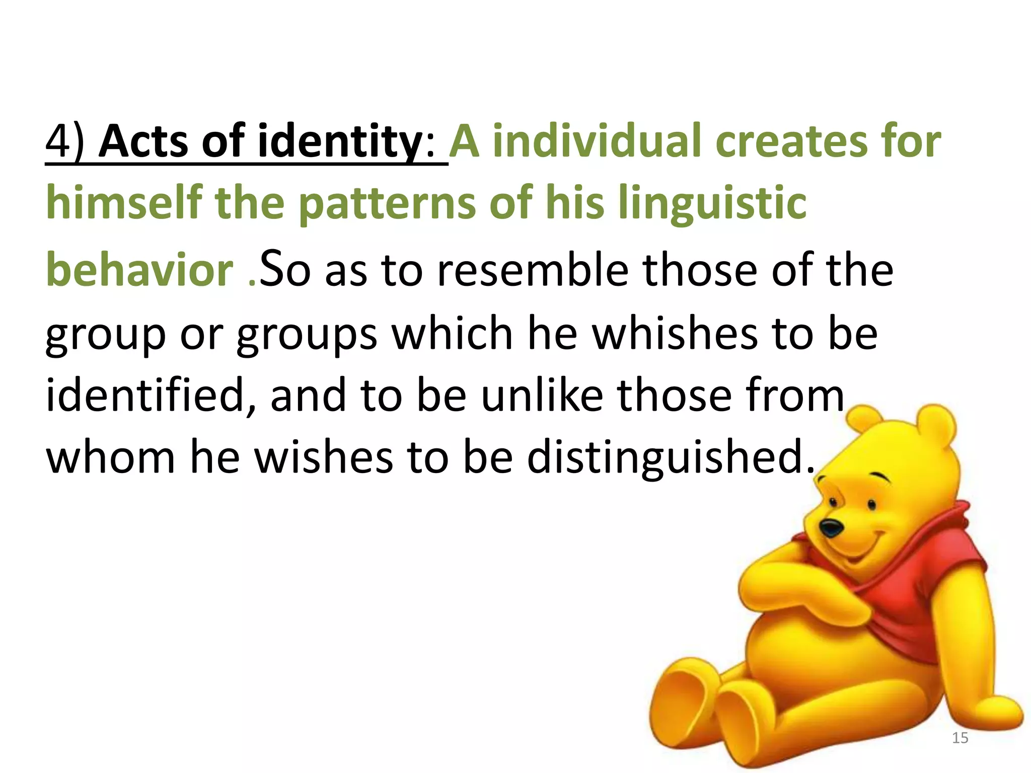 4) Acts of identity: A individual creates for 
himself the patterns of his linguistic 
behavior .So as to resemble those of the 
group or groups which he whishes to be 
identified, and to be unlike those from 
whom he wishes to be distinguished. 
15 
 