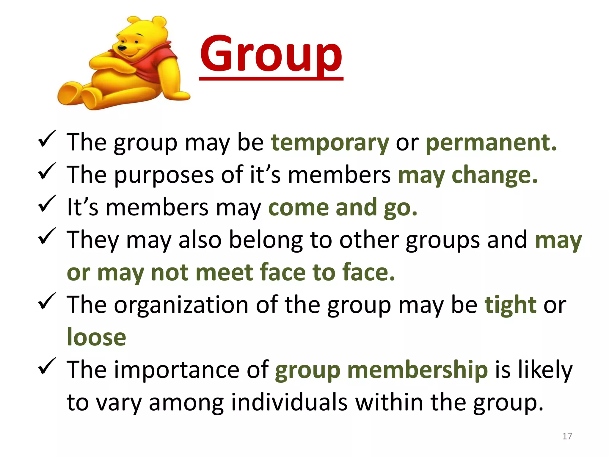 Group 
 The group may be temporary or permanent. 
 The purposes of it’s members may change. 
 It’s members may come and go. 
 They may also belong to other groups and may 
or may not meet face to face. 
 The organization of the group may be tight or 
loose 
 The importance of group membership is likely 
to vary among individuals within the group. 
17 
 