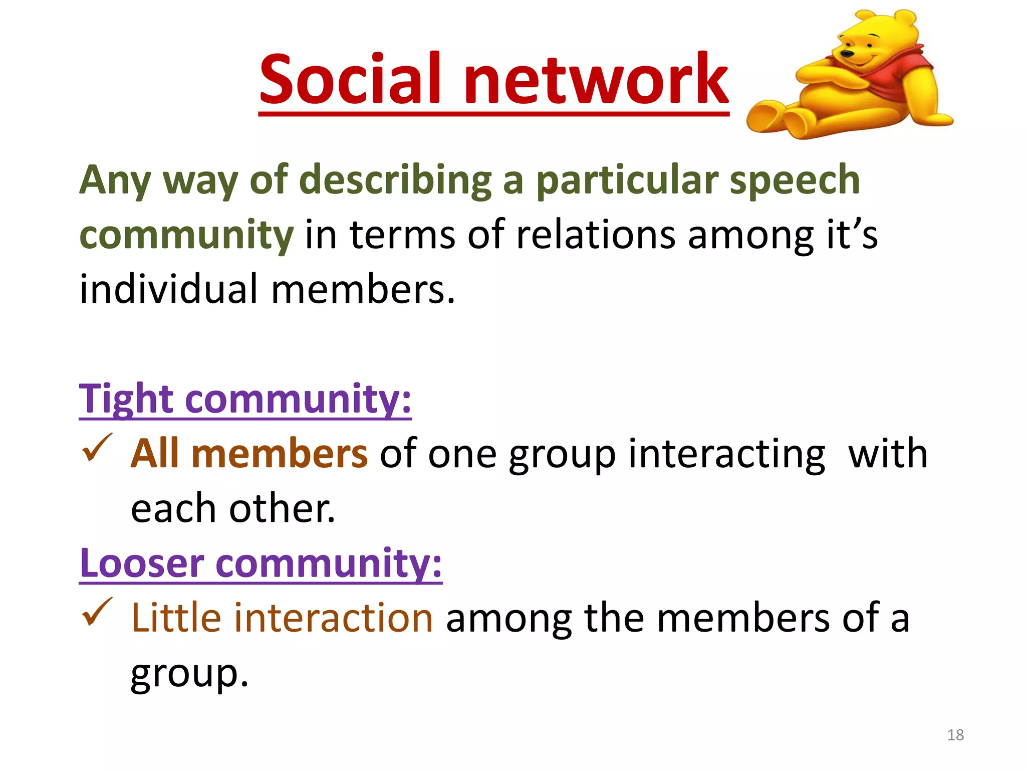 Social network 
Any way of describing a particular speech 
community in terms of relations among it’s 
individual members. 
Tight community: 
 All members of one group interacting with 
each other. 
Looser community: 
 Little interaction among the members of a 
group. 
18 
 