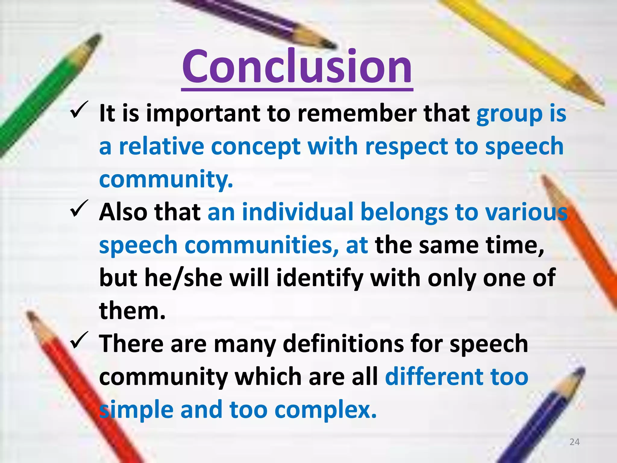 Conclusion 
 It is important to remember that group is 
a relative concept with respect to speech 
community. 
 Also that an individual belongs to various 
speech communities, at the same time, 
but he/she will identify with only one of 
them. 
 There are many definitions for speech 
community which are all different too 
simple and too complex. 
24 
 