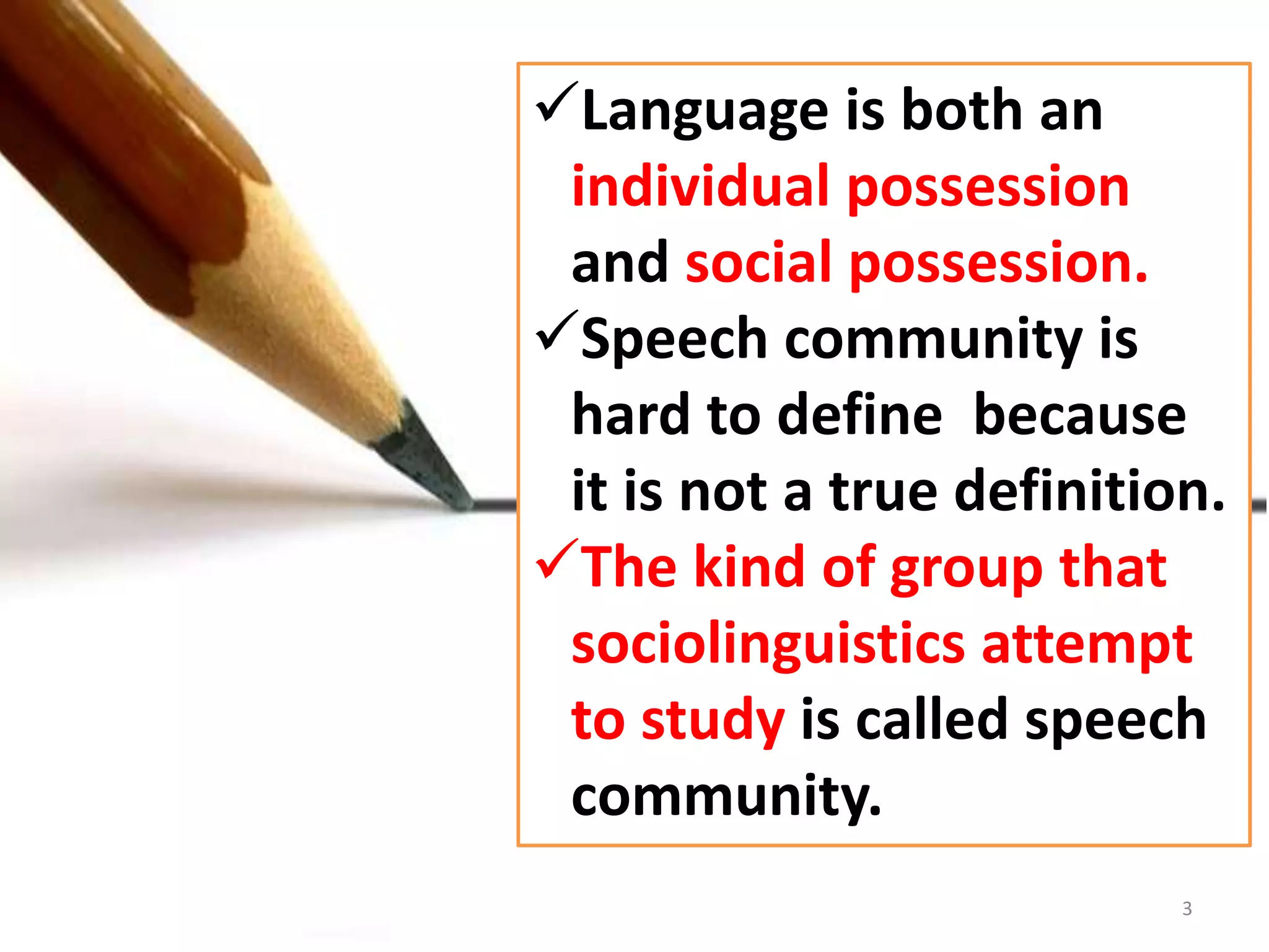 Language is both an 
individual possession 
and social possession. 
Speech community is 
hard to define because 
it is not a true definition. 
The kind of group that 
sociolinguistics attempt 
to study is called speech 
community. 
3 
 
