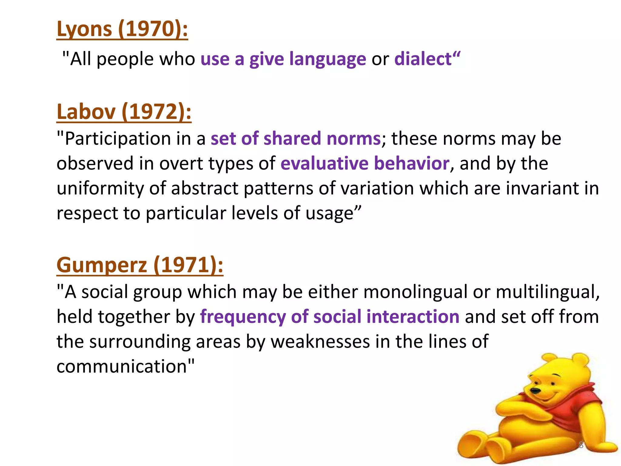 Lyons (1970): 
"All people who use a give language or dialect“ 
Labov (1972): 
"Participation in a set of shared norms; these norms may be 
observed in overt types of evaluative behavior, and by the 
uniformity of abstract patterns of variation which are invariant in 
respect to particular levels of usage” 
Gumperz (1971): 
"A social group which may be either monolingual or multilingual, 
held together by frequency of social interaction and set off from 
the surrounding areas by weaknesses in the lines of 
communication" 
8 
 