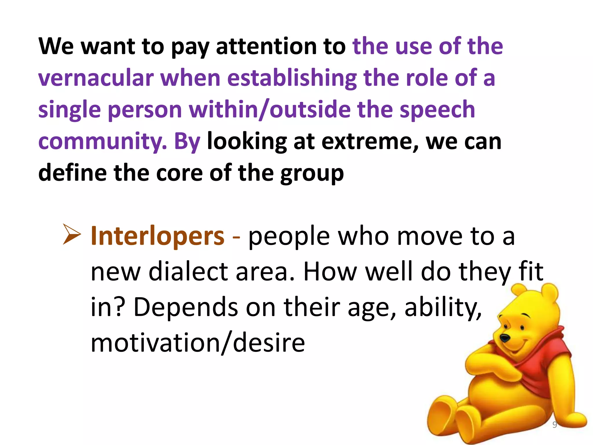 We want to pay attention to the use of the 
vernacular when establishing the role of a 
single person within/outside the speech 
community. By looking at extreme, we can 
define the core of the group 
 Interlopers - people who move to a 
new dialect area. How well do they fit 
in? Depends on their age, ability, 
motivation/desire 
9 
 