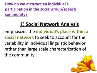 How do we measure an individual's 
participation in the social group/speech 
community? 
1) Social Network Analysis 
emphasizes the individual's place within a 
social network to seek to account for the 
variability in individual linguistic behavior 
rather than large scale characterization of 
the community 
12 
 