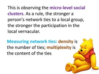 This is observing the micro-level social 
clusters. As a rule, the stronger a 
person's network ties to a local group, 
the stronger the participation in the 
local vernacular. 
Measuring network ties: density is 
the number of ties; multiplexity is 
the content of the ties 
13 
 