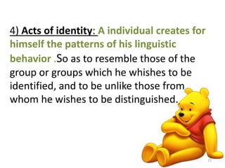 4) Acts of identity: A individual creates for 
himself the patterns of his linguistic 
behavior .So as to resemble those of the 
group or groups which he whishes to be 
identified, and to be unlike those from 
whom he wishes to be distinguished. 
15 
 