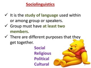 Sociolinguistics 
 It is the study of language used within 
or among group or speakers. 
 Group must have at least two 
members. 
 There are different purposes that they 
get together. 
Social 
Religious 
Political 
Cultural 16 
 