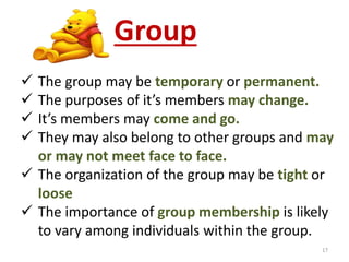 Group 
 The group may be temporary or permanent. 
 The purposes of it’s members may change. 
 It’s members may come and go. 
 They may also belong to other groups and may 
or may not meet face to face. 
 The organization of the group may be tight or 
loose 
 The importance of group membership is likely 
to vary among individuals within the group. 
17 
 
