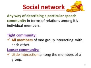 Social network 
Any way of describing a particular speech 
community in terms of relations among it’s 
individual members. 
Tight community: 
 All members of one group interacting with 
each other. 
Looser community: 
 Little interaction among the members of a 
group. 
18 
 