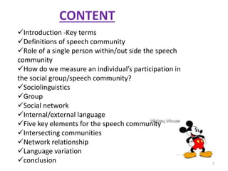 CONTENT 
Introduction -Key terms 
Definitions of speech community 
Role of a single person within/out side the speech 
community 
How do we measure an individual’s participation in 
the social group/speech community? 
Sociolinguistics 
Group 
Social network 
Internal/external language 
Five key elements for the speech community 
Intersecting communities 
Network relationship 
Language variation 
conclusion 2 
 