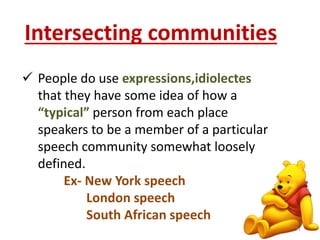 Intersecting communities 
 People do use expressions,idiolectes 
that they have some idea of how a 
“typical” person from each place 
speakers to be a member of a particular 
speech community somewhat loosely 
defined. 
Ex- New York speech 
London speech 
South African speech 
21 
 