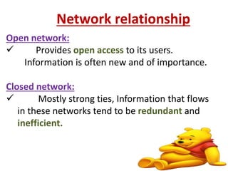 Network relationship 
Open network: 
 Provides open access to its users. 
Information is often new and of importance. 
Closed network: 
 Mostly strong ties, Information that flows 
in these networks tend to be redundant and 
inefficient. 
22 
 