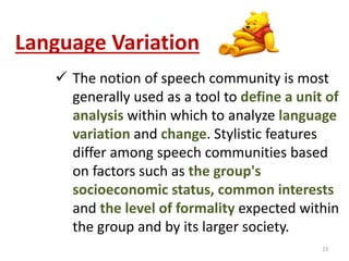 Language Variation 
 The notion of speech community is most 
generally used as a tool to define a unit of 
analysis within which to analyze language 
variation and change. Stylistic features 
differ among speech communities based 
on factors such as the group's 
socioeconomic status, common interests 
and the level of formality expected within 
the group and by its larger society. 
23 
 