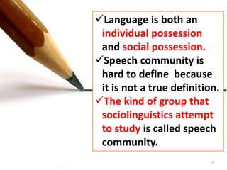 Language is both an 
individual possession 
and social possession. 
Speech community is 
hard to define because 
it is not a true definition. 
The kind of group that 
sociolinguistics attempt 
to study is called speech 
community. 
3 
 