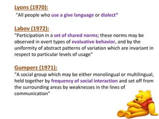 Lyons (1970): 
"All people who use a give language or dialect“ 
Labov (1972): 
"Participation in a set of shared norms; these norms may be 
observed in overt types of evaluative behavior, and by the 
uniformity of abstract patterns of variation which are invariant in 
respect to particular levels of usage” 
Gumperz (1971): 
"A social group which may be either monolingual or multilingual, 
held together by frequency of social interaction and set off from 
the surrounding areas by weaknesses in the lines of 
communication" 
8 
 