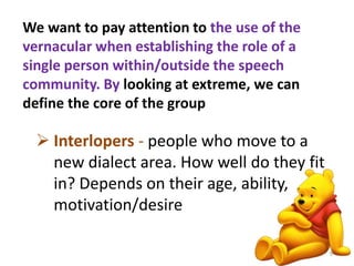 We want to pay attention to the use of the 
vernacular when establishing the role of a 
single person within/outside the speech 
community. By looking at extreme, we can 
define the core of the group 
 Interlopers - people who move to a 
new dialect area. How well do they fit 
in? Depends on their age, ability, 
motivation/desire 
9 
 