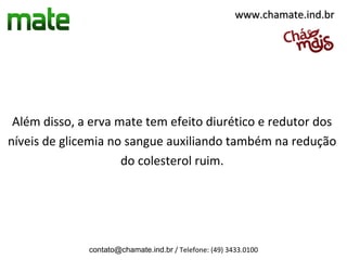 www.chamate.ind.br




 Além disso, a erva mate tem efeito diurético e redutor dos
níveis de glicemia no sangue auxiliando também na redução
                     do colesterol ruim.




              contato@chamate.ind.br / Telefone: (49) 3433.0100
 
