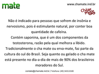 www.chamate.ind.br




   Não é indicado para pessoas que sofrem de insônia e
  nervosismo, pois é estimulante natural, por conter boa
                  quantidade de cafeína.
    Contém saponina, que é um dos componentes da
     testosterona, razão pela qual melhora a libido.
 Tradicionalmente o cha mate ou erva-mate, faz parte da
cultura do sul do Brasil. Seja quente ou gelado o cha mate
está presente no dia-a-dia de mais de 90% dos brasileiros
                    moradores do Sul.
             contato@chamate.ind.br / Telefone: (49) 3433.0100
 
