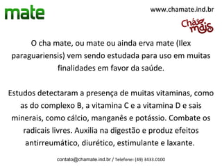 www.chamate.ind.br



     O cha mate, ou mate ou ainda erva mate (Ilex
paraguariensis) vem sendo estudada para uso em muitas
            finalidades em favor da saúde.

Estudos detectaram a presença de muitas vitaminas, como
   as do complexo B, a vitamina C e a vitamina D e sais
 minerais, como cálcio, manganês e potássio. Combate os
    radicais livres. Auxilia na digestão e produz efeitos
     antirreumático, diurético, estimulante e laxante.
             contato@chamate.ind.br / Telefone: (49) 3433.0100
 