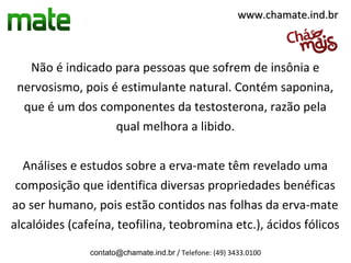www.chamate.ind.br



   Não é indicado para pessoas que sofrem de insônia e
 nervosismo, pois é estimulante natural. Contém saponina,
  que é um dos componentes da testosterona, razão pela
                   qual melhora a libido.

  Análises e estudos sobre a erva-mate têm revelado uma
 composição que identifica diversas propriedades benéficas
ao ser humano, pois estão contidos nas folhas da erva-mate
alcalóides (cafeína, teofilina, teobromina etc.), ácidos fólicos
               contato@chamate.ind.br / Telefone: (49) 3433.0100
 