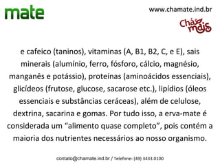 www.chamate.ind.br




     e cafeico (taninos), vitaminas (A, B1, B2, C, e E), sais
     minerais (alumínio, ferro, fósforo, cálcio, magnésio,
 manganês e potássio), proteínas (aminoácidos essenciais),
  glicídeos (frutose, glucose, sacarose etc.), lipídios (óleos
    essenciais e substâncias ceráceas), além de celulose,
  dextrina, sacarina e gomas. Por tudo isso, a erva-mate é
considerada um “alimento quase completo”, pois contém a
  maioria dos nutrientes necessários ao nosso organismo.

              contato@chamate.ind.br / Telefone: (49) 3433.0100
 