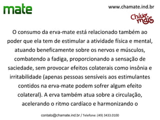 www.chamate.ind.br



   O consumo da erva-mate está relacionado também ao
poder que ela tem de estimular a atividade física e mental,
    atuando beneficamente sobre os nervos e músculos,
   combatendo a fadiga, proporcionando a sensação de
saciedade, sem provocar efeitos colaterais como insônia e
 irritabilidade (apenas pessoas sensíveis aos estimulantes
      contidos na erva-mate podem sofrer algum efeito
     colateral). A erva também atua sobre a circulação,
       acelerando o ritmo cardíaco e harmonizando o
             contato@chamate.ind.br / Telefone: (49) 3433.0100
 