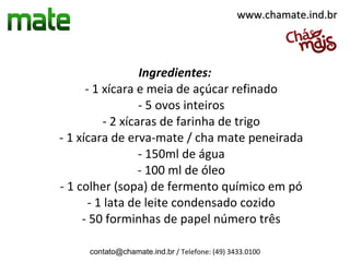 www.chamate.ind.br




                  Ingredientes:
      - 1 xícara e meia de açúcar refinado
                  - 5 ovos inteiros
          - 2 xícaras de farinha de trigo
- 1 xícara de erva-mate / cha mate peneirada
                  - 150ml de água
                  - 100 ml de óleo
- 1 colher (sopa) de fermento químico em pó
       - 1 lata de leite condensado cozido
     - 50 forminhas de papel número três

     contato@chamate.ind.br / Telefone: (49) 3433.0100
 