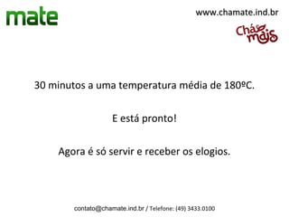 www.chamate.ind.br




30 minutos a uma temperatura média de 180ºC.

                    E está pronto!

    Agora é só servir e receber os elogios.



       contato@chamate.ind.br / Telefone: (49) 3433.0100
 