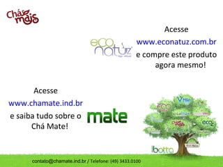 Acesse
                                                    www.econatuz.com.br
                                                    e compre este produto
                                                         agora mesmo!

       Acesse
www.chamate.ind.br
e saiba tudo sobre o
      Chá Mate!


      contato@chamate.ind.br / Telefone: (49) 3433.0100
 