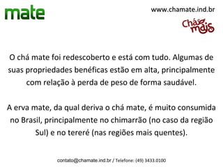 www.chamate.ind.br




O chá mate foi redescoberto e está com tudo. Algumas de
suas propriedades benéficas estão em alta, principalmente
     com relação à perda de peso de forma saudável.

A erva mate, da qual deriva o chá mate, é muito consumida
 no Brasil, principalmente no chimarrão (no caso da região
        Sul) e no tereré (nas regiões mais quentes).


             contato@chamate.ind.br / Telefone: (49) 3433.0100
 