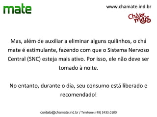 www.chamate.ind.br




 Mas, além de auxiliar a eliminar alguns quilinhos, o chá
mate é estimulante, fazendo com que o Sistema Nervoso
Central (SNC) esteja mais ativo. Por isso, ele não deve ser
                     tomado à noite.

No entanto, durante o dia, seu consumo está liberado e
                   recomendado!

             contato@chamate.ind.br / Telefone: (49) 3433.0100
 