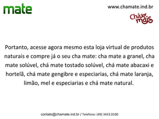 www.chamate.ind.br




Portanto, acesse agora mesmo esta loja virtual de produtos
naturais e compre já o seu cha mate: cha mate a granel, cha
mate solúvel, chá mate tostado solúvel, chá mate abacaxi e
hortelã, chá mate gengibre e especiarias, chá mate laranja,
        limão, mel e especiarias e chá mate natural.



              contato@chamate.ind.br / Telefone: (49) 3433.0100
 