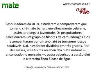 www.chamate.ind.br




Pesquisadores da UFRJ, estudaram e comprovaram que
   tomar o chá-mate barra o envelhecimento celular e,
     assim, prolonga a juventude. Os pesquisadores
selecionaram um grupo de filhotes de camundongos e os
   acompanharam por um ano, até se tornarem idosos
 saudáveis. Daí, eles foram divididos em três grupos. Por
   dez meses, uma turma recebeu chá mate natural —
encontrado no mercado —, outra bebericou a versão diet
            e a terceira ficou à base de água.

            contato@chamate.ind.br / Telefone: (49) 3433.0100
 