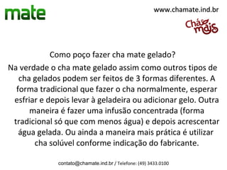 www.chamate.ind.br




            Como poço fazer cha mate gelado?
Na verdade o cha mate gelado assim como outros tipos de
   cha gelados podem ser feitos de 3 formas diferentes. A
  forma tradicional que fazer o cha normalmente, esperar
 esfriar e depois levar à geladeira ou adicionar gelo. Outra
      maneira é fazer uma infusão concentrada (forma
 tradicional só que com menos água) e depois acrescentar
   água gelada. Ou ainda a maneira mais prática é utilizar
       cha solúvel conforme indicação do fabricante.

              contato@chamate.ind.br / Telefone: (49) 3433.0100
 