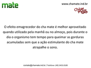 www.chamate.ind.br




 O efeito emagrecedor do cha mate é melhor aproveitado
quando utilizado pela manhã ou no almoço, pois durante o
  dia o organismo tem tempo para queimar as gorduras
  acumuladas sem que a ação estimulante do cha mate
                    atrapalhe o sono.



             contato@chamate.ind.br / Telefone: (49) 3433.0100
 