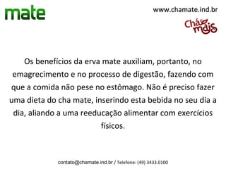 www.chamate.ind.br




    Os benefícios da erva mate auxiliam, portanto, no
 emagrecimento e no processo de digestão, fazendo com
que a comida não pese no estômago. Não é preciso fazer
uma dieta do cha mate, inserindo esta bebida no seu dia a
 dia, aliando a uma reeducação alimentar com exercícios
                         físicos.



             contato@chamate.ind.br / Telefone: (49) 3433.0100
 
