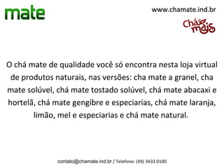 www.chamate.ind.br




O chá mate de qualidade você só encontra nesta loja virtual
 de produtos naturais, nas versões: cha mate a granel, cha
mate solúvel, chá mate tostado solúvel, chá mate abacaxi e
hortelã, chá mate gengibre e especiarias, chá mate laranja,
       limão, mel e especiarias e chá mate natural.




              contato@chamate.ind.br / Telefone: (49) 3433.0100
 