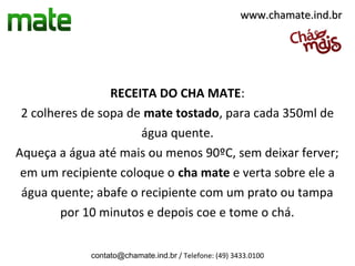 www.chamate.ind.br




                 RECEITA DO CHA MATE:
 2 colheres de sopa de mate tostado, para cada 350ml de
                      água quente.
Aqueça a água até mais ou menos 90ºC, sem deixar ferver;
 em um recipiente coloque o cha mate e verta sobre ele a
 água quente; abafe o recipiente com um prato ou tampa
        por 10 minutos e depois coe e tome o chá.


             contato@chamate.ind.br / Telefone: (49) 3433.0100
 