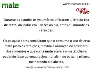www.chamate.ind.br




Durante os estudos os voluntários utilizaram 1 litro do cha
de mate, divididos em 3 vezes ao dia, antes ou durante as
                       refeições.

Os pesquisadores concluíram que o consumo o uso de erva
 mate junto às refeições, diminui a absorção do colesterol
  dos alimentos e que o cha mate acelera o metabolismo
podendo levar ao emagrecimento, além de baixar a glicose,
                 melhorando o diabetes.
             contato@chamate.ind.br / Telefone: (49) 3433.0100
 