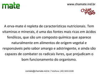 www.chamate.ind.br




 A erva-mate é repleta de características nutricionais. Tem
vitaminas e minerais, é uma das fontes mais ricas em ácidos
   fenólicos, que são um composto químico que aparece
      naturalmente em alimentos de origem vegetal e
responsáveis pelo sabor amargo e adstringente, e ainda são
  capazes de combater os radicais livres, que prejudicam o
            bom funcionamento do organismo.

              contato@chamate.ind.br / Telefone: (49) 3433.0100
 