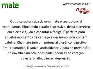 www.chamate.ind.br




      Outra característica da erva mate é seu potencial
estimulante. Eliminando estado depressivo, deixa o cérebro
    em alerta e ajuda a espantar a fadiga. É perfeita para
 aqueles momentos de cansaço e desânimo, pois contém
 cafeína. Cha mate tem um potencial diurético, digestivo,
anti- reumático, laxativo, antioxidante. Ajuda na prevenção
    do envelhecimento; obesidade; doenças do coração;
             colesterol alto; câncer; depressão.

              contato@chamate.ind.br / Telefone: (49) 3433.0100
 