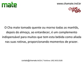 www.chamate.ind.br




  O Cha mate tomado quente ou morno todas as manhãs,
   depois do almoço, ao entardecer, é um complemento
indispensável para muitos que tem esta bebida como aliada
  nas suas rotinas, proporcionando momentos de prazer.




              contato@chamate.ind.br / Telefone: (49) 3433.0100
 