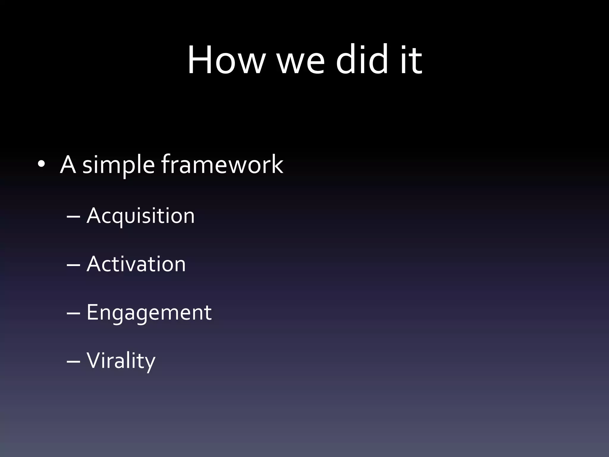 How we did it

• A simple framework
  – Acquisition

  – Activation

  – Engagement

  – Virality
 