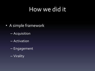 How we did it

• A simple framework
  – Acquisition

  – Activation

  – Engagement

  – Virality
 