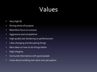 Values
•   Very high IQ
•   Strong sense of purpose
•   Relentless focus on success
•   Aggressive and competitive
•   High quality bar bordering on perfectionism
•   Likes changing and disrupting things
•   New ideas on how to do things better
•   High integrity
•   Surrounds themselves with good people
•   Cares about building real value over perception
 