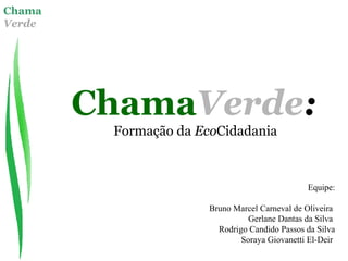 Chama
Verde
ChamaVerde:
Formação da EcoCidadania
Equipe:
Bruno Marcel Carneval de Oliveira
Gerlane Dantas da Silva
Rodrigo Candido Passos da Silva
Soraya Giovanetti El-Deir
 