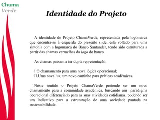 Chama
Verde
Identidade do Projeto
A identidade do Projeto ChamaVerde, representada pela logomarca
que encontra-se à esquerda do presente slide, está voltado para uma
sintonia com a logomarca do Banco Santander, tendo sido estruturada a
partir das chamas vermelhas da logo do banco.
As chamas passam a ter dupla representação:
I.O chamamento para uma nova lógica operacional;
II.Uma nova luz, um novo caminho para práticas acadêmicas.
Neste sentido o Projeto ChamaVerde pretende ser um novo
chamamento para a comunidade acadêmica, buscando um paradigma
operacional diferenciado para as suas atividades cotidianas, podendo ser
um indicativo para a estruturação de uma sociedade pautada na
sustentabilidade.
 