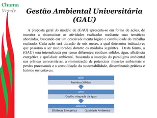 Chama
Verde Gestão Ambiental Universitária
(GAU)
A proposta geral do modelo de (GAU) apresenta-se em forma de ações, de
maneira a sistematizar as atividades realizadas mediante suas temáticas
abordadas, buscando dar um desenvolvimento lógico e continuidade do trabalho
realizado. Cada ação terá duração de seis meses, a qual determina indicadores
que passarão a ser monitorados durante os módulos seguintes. Desta forma, a
(GAU) será internalizada por temas diferentes: resíduos sólidos, água, eficiência
energética e qualidade ambiental, buscando a inserção do paradigma ambiental
nas práticas universitárias, a minimização de potenciais impactos ambientais e
perdas processuais e a consolidação da sustentabilidade, disseminando práticas e
hábitos sustentáveis.
 